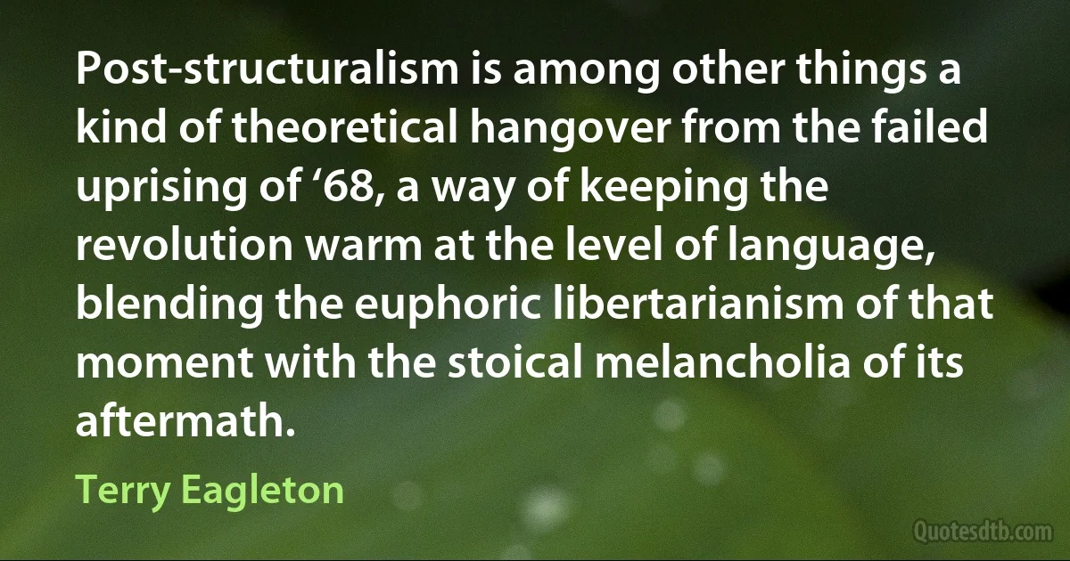 Post-structuralism is among other things a kind of theoretical hangover from the failed uprising of ‘68, a way of keeping the revolution warm at the level of language, blending the euphoric libertarianism of that moment with the stoical melancholia of its aftermath. (Terry Eagleton)