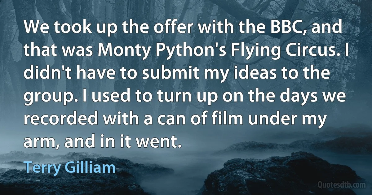 We took up the offer with the BBC, and that was Monty Python's Flying Circus. I didn't have to submit my ideas to the group. I used to turn up on the days we recorded with a can of film under my arm, and in it went. (Terry Gilliam)