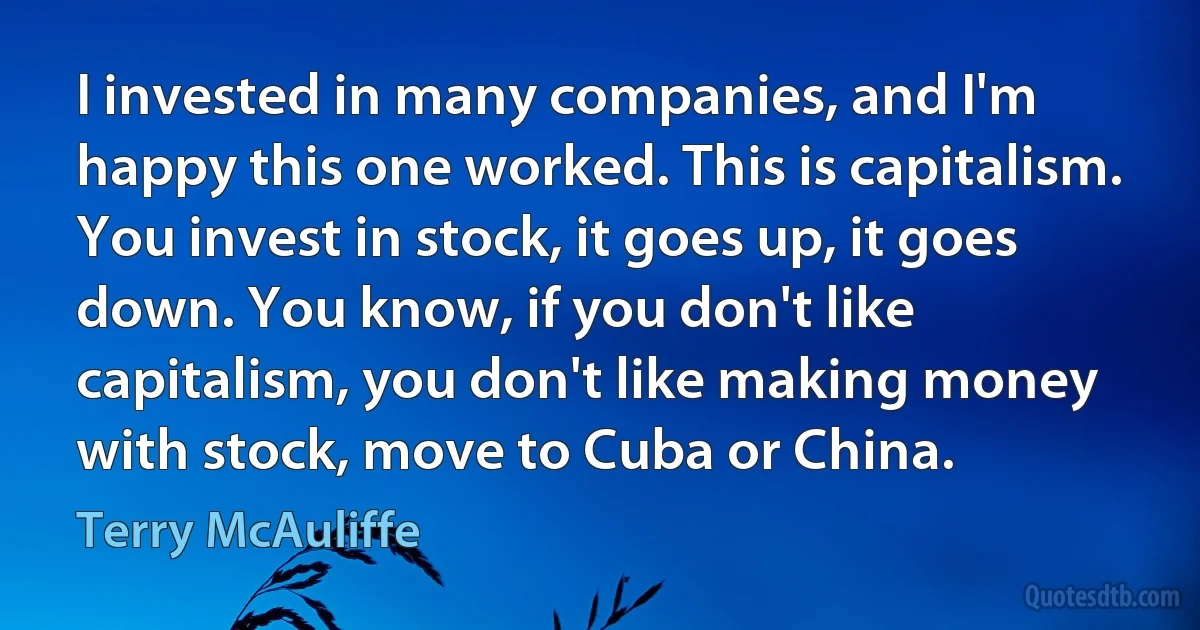 I invested in many companies, and I'm happy this one worked. This is capitalism. You invest in stock, it goes up, it goes down. You know, if you don't like capitalism, you don't like making money with stock, move to Cuba or China. (Terry McAuliffe)