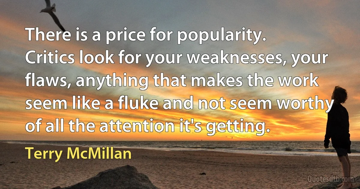 There is a price for popularity. Critics look for your weaknesses, your flaws, anything that makes the work seem like a fluke and not seem worthy of all the attention it's getting. (Terry McMillan)