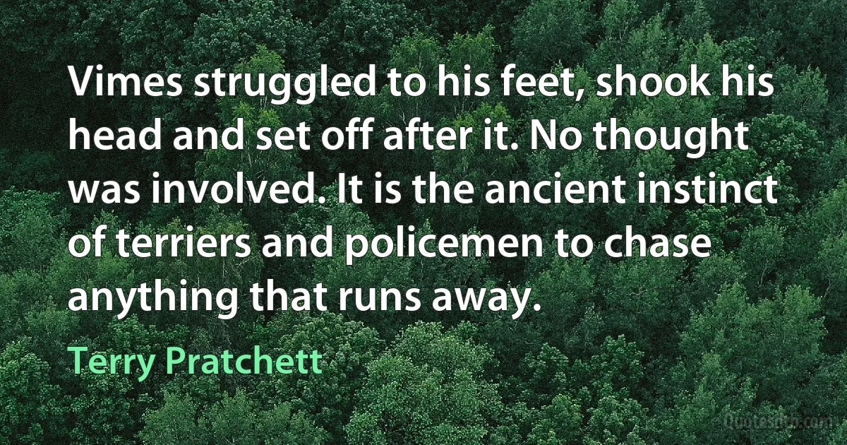 Vimes struggled to his feet, shook his head and set off after it. No thought was involved. It is the ancient instinct of terriers and policemen to chase anything that runs away. (Terry Pratchett)