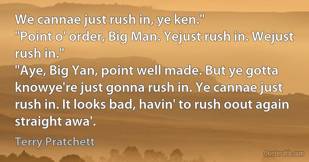 We cannae just rush in, ye ken."
"Point o' order, Big Man. Yejust rush in. Wejust rush in."
"Aye, Big Yan, point well made. But ye gotta knowye're just gonna rush in. Ye cannae just rush in. It looks bad, havin' to rush oout again straight awa'. (Terry Pratchett)