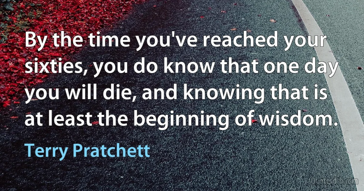 By the time you've reached your sixties, you do know that one day you will die, and knowing that is at least the beginning of wisdom. (Terry Pratchett)