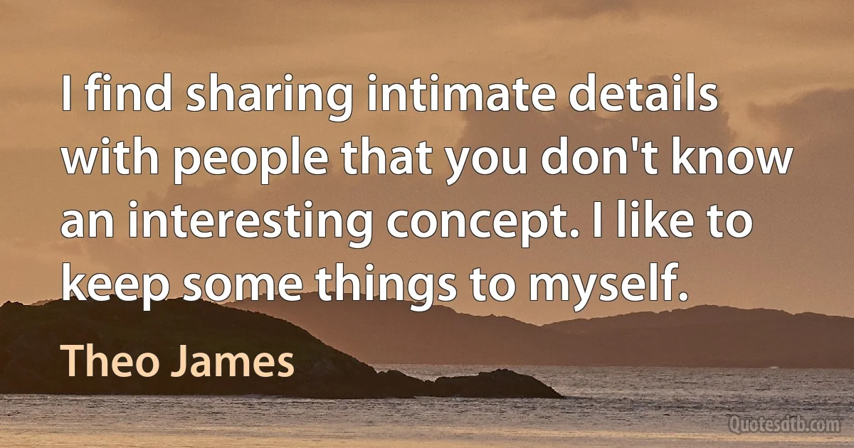 I find sharing intimate details with people that you don't know an interesting concept. I like to keep some things to myself. (Theo James)