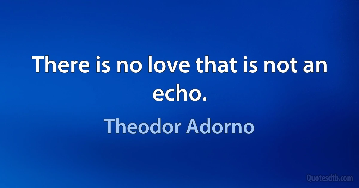 There is no love that is not an echo. (Theodor Adorno)