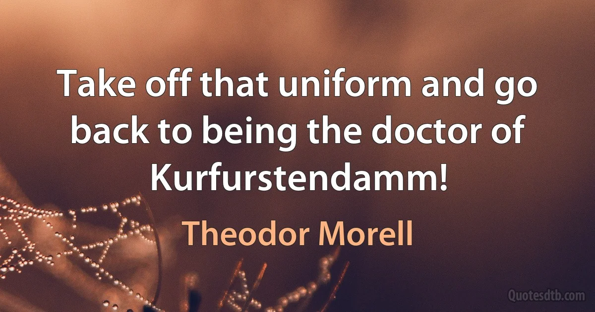 Take off that uniform and go back to being the doctor of Kurfurstendamm! (Theodor Morell)