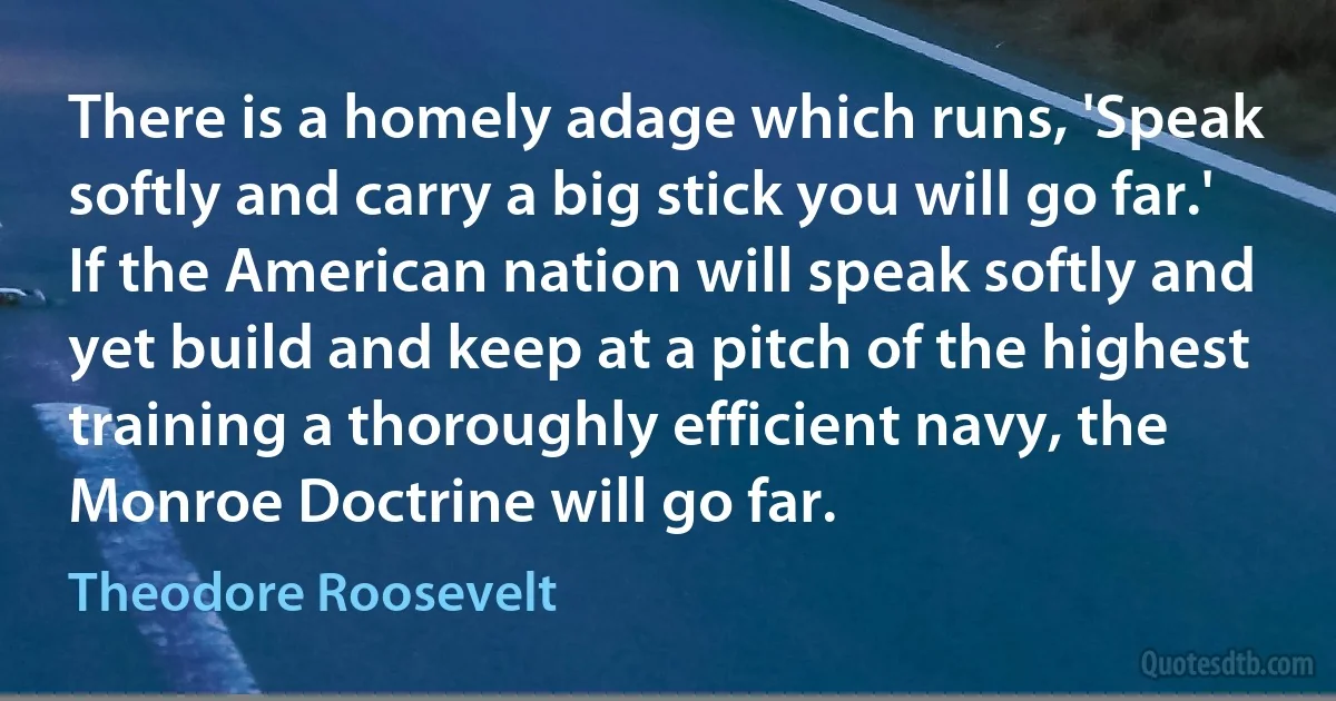 There is a homely adage which runs, 'Speak softly and carry a big stick you will go far.' If the American nation will speak softly and yet build and keep at a pitch of the highest training a thoroughly efficient navy, the Monroe Doctrine will go far. (Theodore Roosevelt)