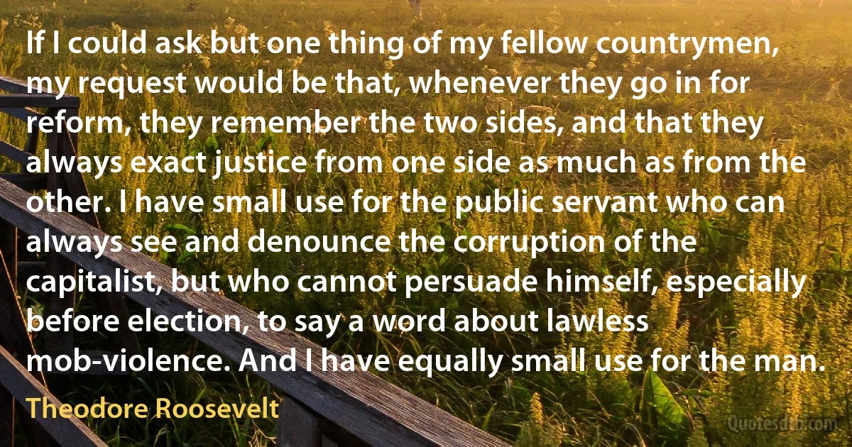 If I could ask but one thing of my fellow countrymen, my request would be that, whenever they go in for reform, they remember the two sides, and that they always exact justice from one side as much as from the other. I have small use for the public servant who can always see and denounce the corruption of the capitalist, but who cannot persuade himself, especially before election, to say a word about lawless mob-violence. And I have equally small use for the man. (Theodore Roosevelt)