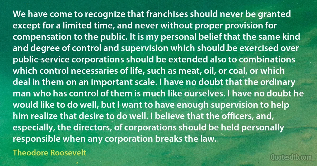 We have come to recognize that franchises should never be granted except for a limited time, and never without proper provision for compensation to the public. It is my personal belief that the same kind and degree of control and supervision which should be exercised over public-service corporations should be extended also to combinations which control necessaries of life, such as meat, oil, or coal, or which deal in them on an important scale. I have no doubt that the ordinary man who has control of them is much like ourselves. I have no doubt he would like to do well, but I want to have enough supervision to help him realize that desire to do well. I believe that the officers, and, especially, the directors, of corporations should be held personally responsible when any corporation breaks the law. (Theodore Roosevelt)