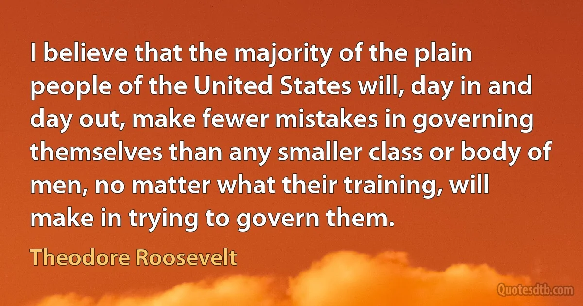 I believe that the majority of the plain people of the United States will, day in and day out, make fewer mistakes in governing themselves than any smaller class or body of men, no matter what their training, will make in trying to govern them. (Theodore Roosevelt)