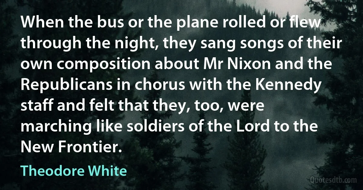 When the bus or the plane rolled or flew through the night, they sang songs of their own composition about Mr Nixon and the Republicans in chorus with the Kennedy staff and felt that they, too, were marching like soldiers of the Lord to the New Frontier. (Theodore White)