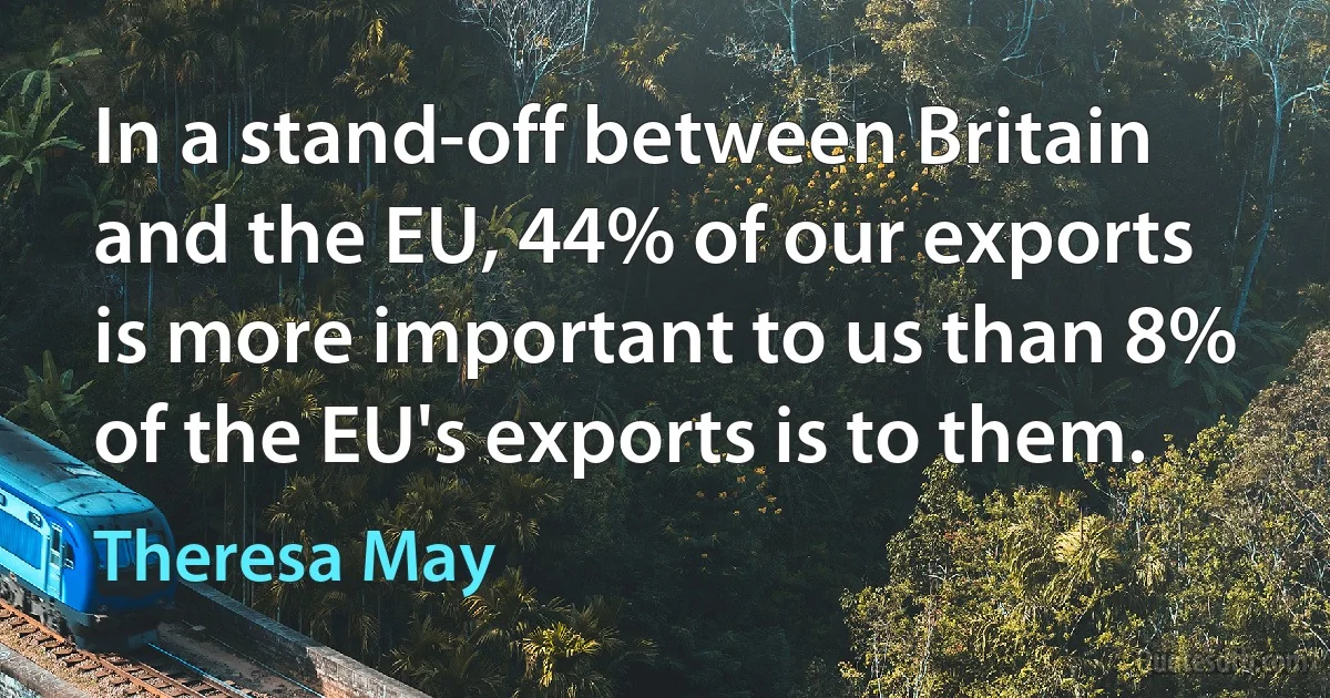 In a stand-off between Britain and the EU, 44% of our exports is more important to us than 8% of the EU's exports is to them. (Theresa May)