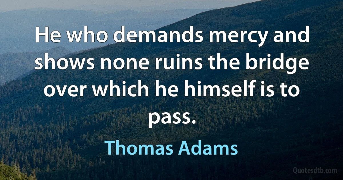 He who demands mercy and shows none ruins the bridge over which he himself is to pass. (Thomas Adams)