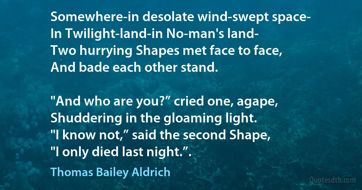 Somewhere-in desolate wind-swept space-
In Twilight-land-in No-man's land-
Two hurrying Shapes met face to face,
And bade each other stand.

"And who are you?” cried one, agape,
Shuddering in the gloaming light.
"I know not,” said the second Shape,
"I only died last night.”. (Thomas Bailey Aldrich)