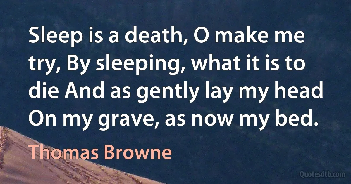 Sleep is a death, O make me try, By sleeping, what it is to die And as gently lay my head On my grave, as now my bed. (Thomas Browne)