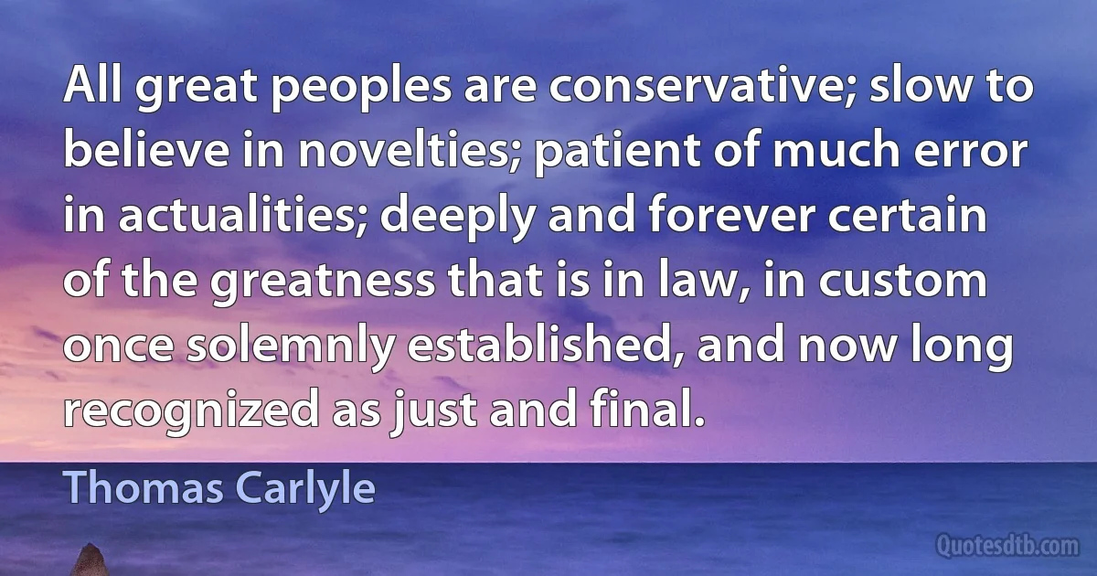 All great peoples are conservative; slow to believe in novelties; patient of much error in actualities; deeply and forever certain of the greatness that is in law, in custom once solemnly established, and now long recognized as just and final. (Thomas Carlyle)