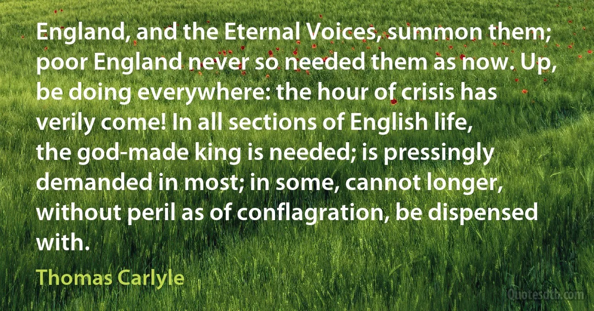 England, and the Eternal Voices, summon them; poor England never so needed them as now. Up, be doing everywhere: the hour of crisis has verily come! In all sections of English life, the god-made king is needed; is pressingly demanded in most; in some, cannot longer, without peril as of conflagration, be dispensed with. (Thomas Carlyle)