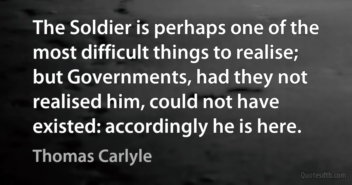 The Soldier is perhaps one of the most difficult things to realise; but Governments, had they not realised him, could not have existed: accordingly he is here. (Thomas Carlyle)