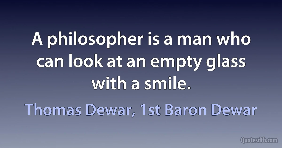 A philosopher is a man who can look at an empty glass with a smile. (Thomas Dewar, 1st Baron Dewar)