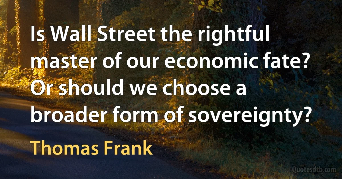 Is Wall Street the rightful master of our economic fate? Or should we choose a broader form of sovereignty? (Thomas Frank)