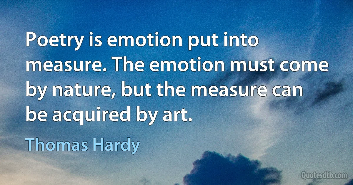 Poetry is emotion put into measure. The emotion must come by nature, but the measure can be acquired by art. (Thomas Hardy)