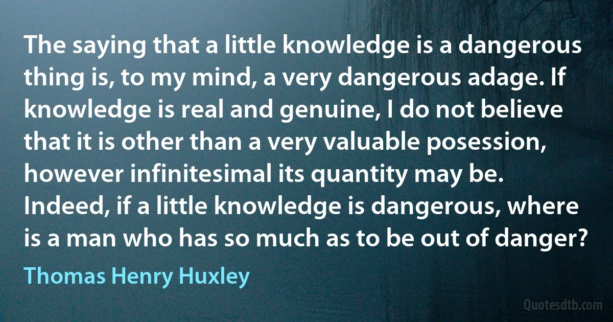 The saying that a little knowledge is a dangerous thing is, to my mind, a very dangerous adage. If knowledge is real and genuine, I do not believe that it is other than a very valuable posession, however infinitesimal its quantity may be. Indeed, if a little knowledge is dangerous, where is a man who has so much as to be out of danger? (Thomas Henry Huxley)