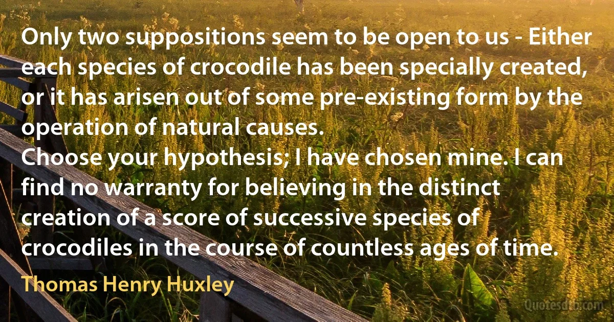 Only two suppositions seem to be open to us - Either each species of crocodile has been specially created, or it has arisen out of some pre-existing form by the operation of natural causes.
Choose your hypothesis; I have chosen mine. I can find no warranty for believing in the distinct creation of a score of successive species of crocodiles in the course of countless ages of time. (Thomas Henry Huxley)