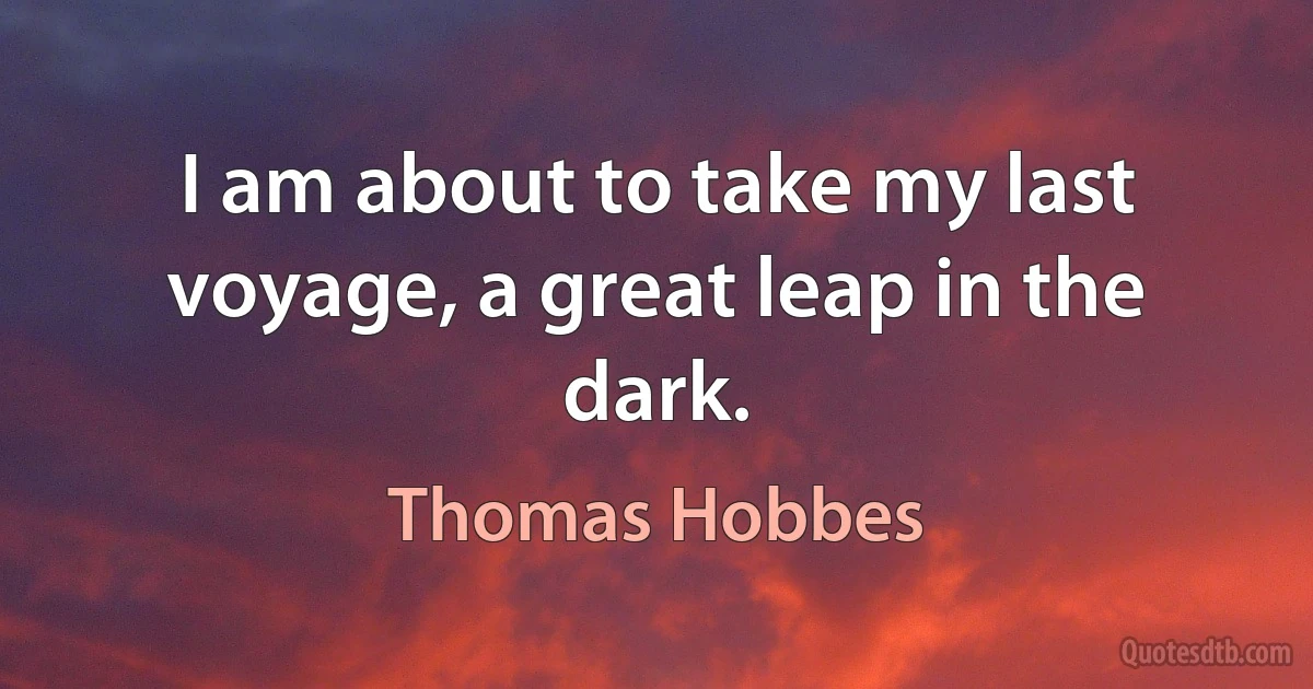 I am about to take my last voyage, a great leap in the dark. (Thomas Hobbes)