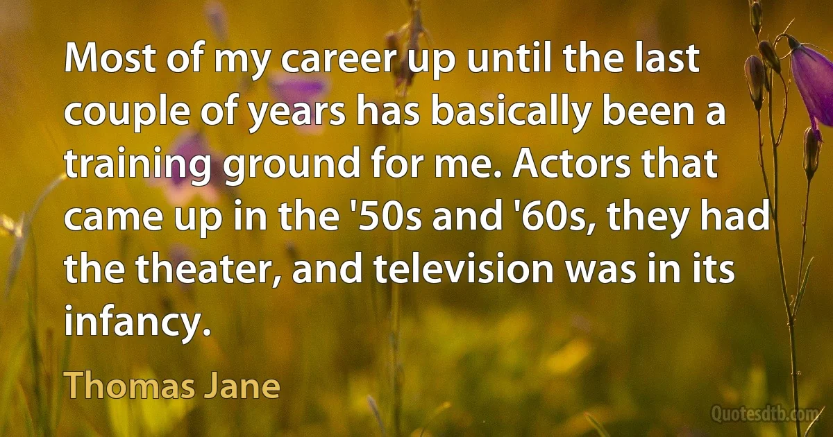 Most of my career up until the last couple of years has basically been a training ground for me. Actors that came up in the '50s and '60s, they had the theater, and television was in its infancy. (Thomas Jane)