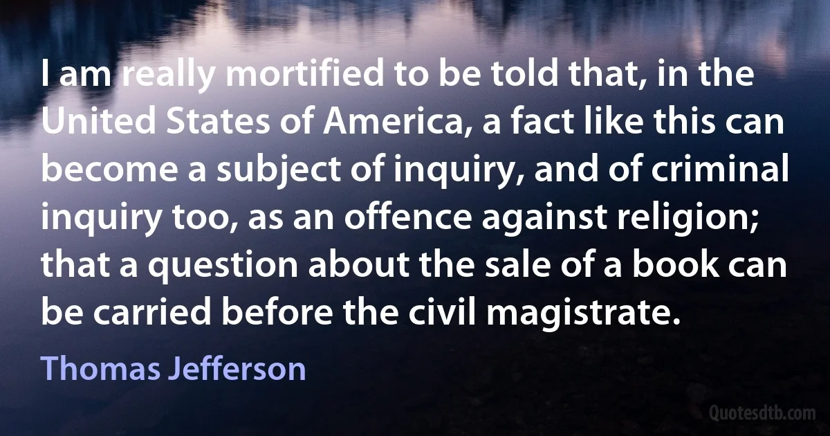 I am really mortified to be told that, in the United States of America, a fact like this can become a subject of inquiry, and of criminal inquiry too, as an offence against religion; that a question about the sale of a book can be carried before the civil magistrate. (Thomas Jefferson)