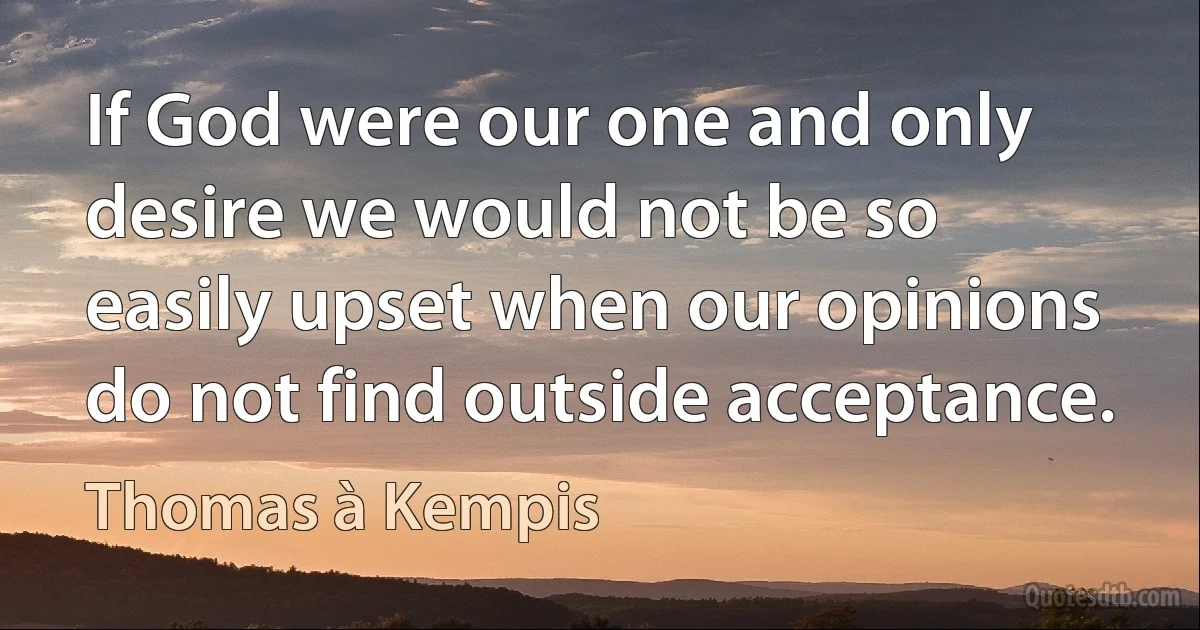 If God were our one and only desire we would not be so easily upset when our opinions do not find outside acceptance. (Thomas à Kempis)