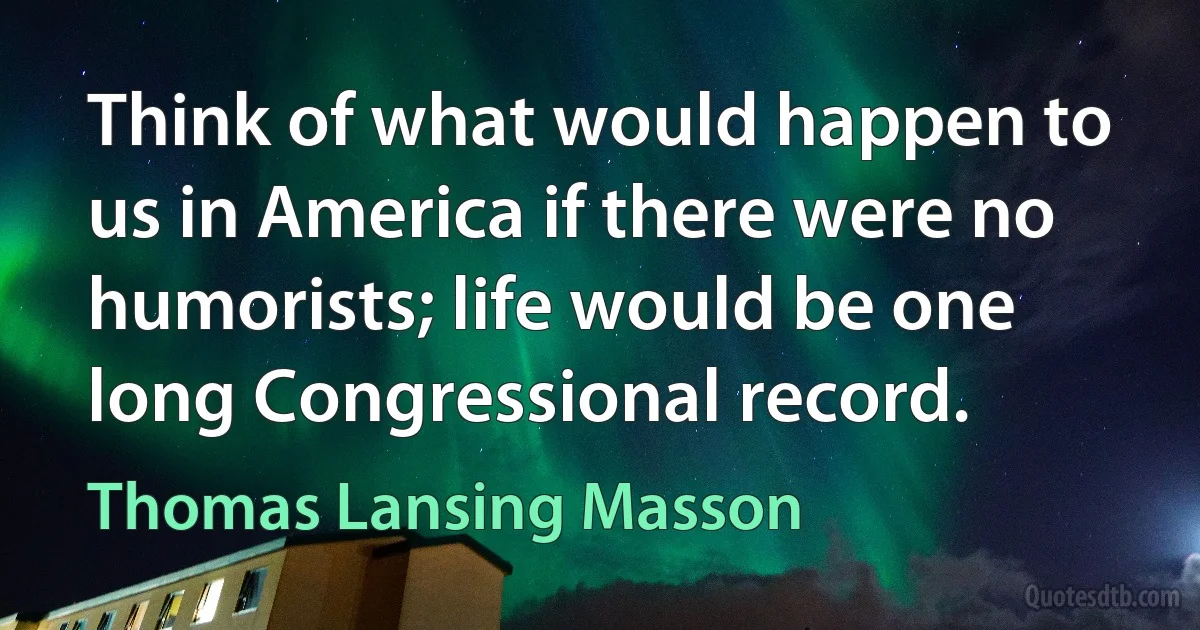 Think of what would happen to us in America if there were no humorists; life would be one long Congressional record. (Thomas Lansing Masson)