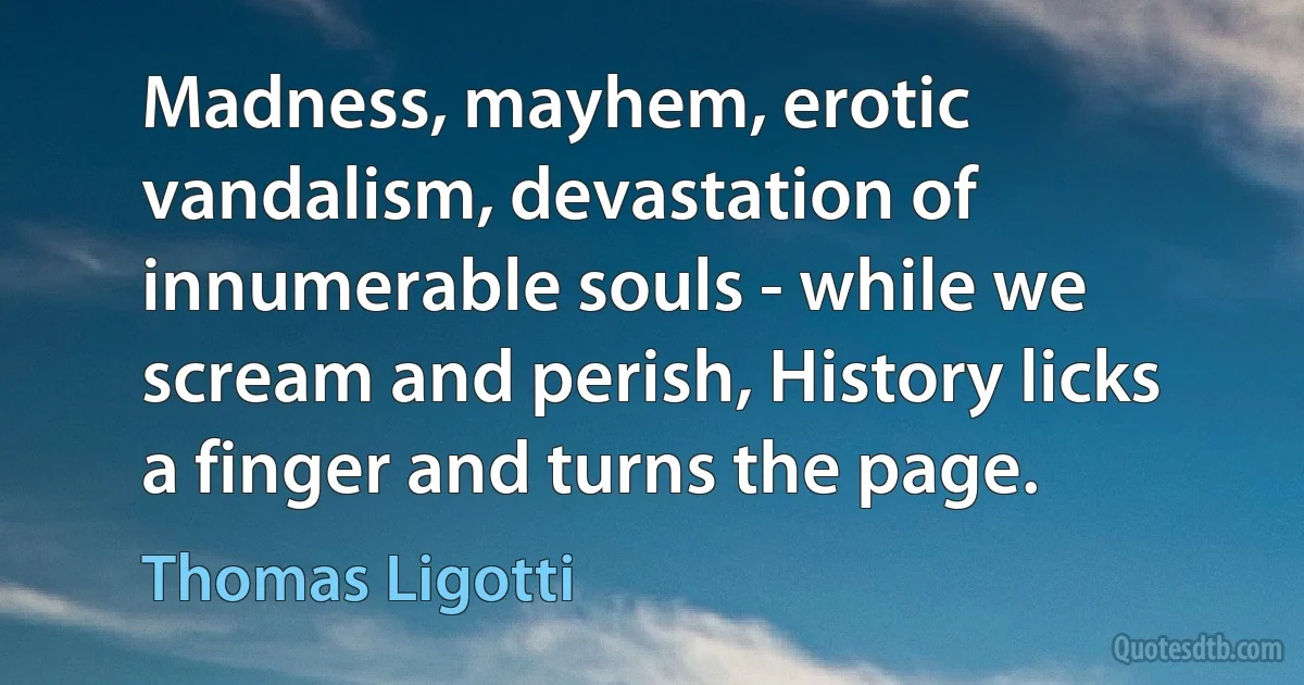 Madness, mayhem, erotic vandalism, devastation of innumerable souls - while we scream and perish, History licks a finger and turns the page. (Thomas Ligotti)