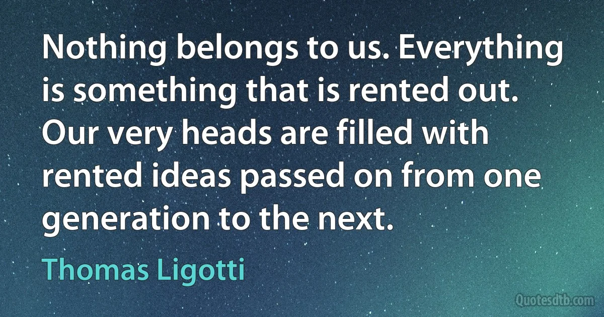 Nothing belongs to us. Everything is something that is rented out. Our very heads are filled with rented ideas passed on from one generation to the next. (Thomas Ligotti)