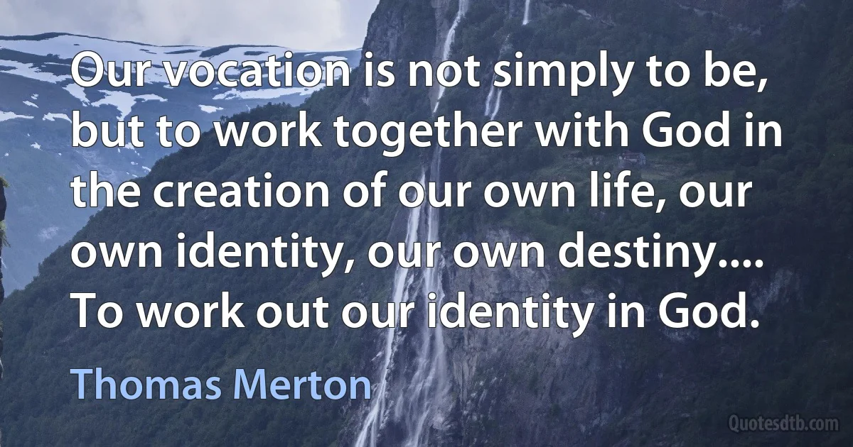 Our vocation is not simply to be, but to work together with God in the creation of our own life, our own identity, our own destiny.... To work out our identity in God. (Thomas Merton)