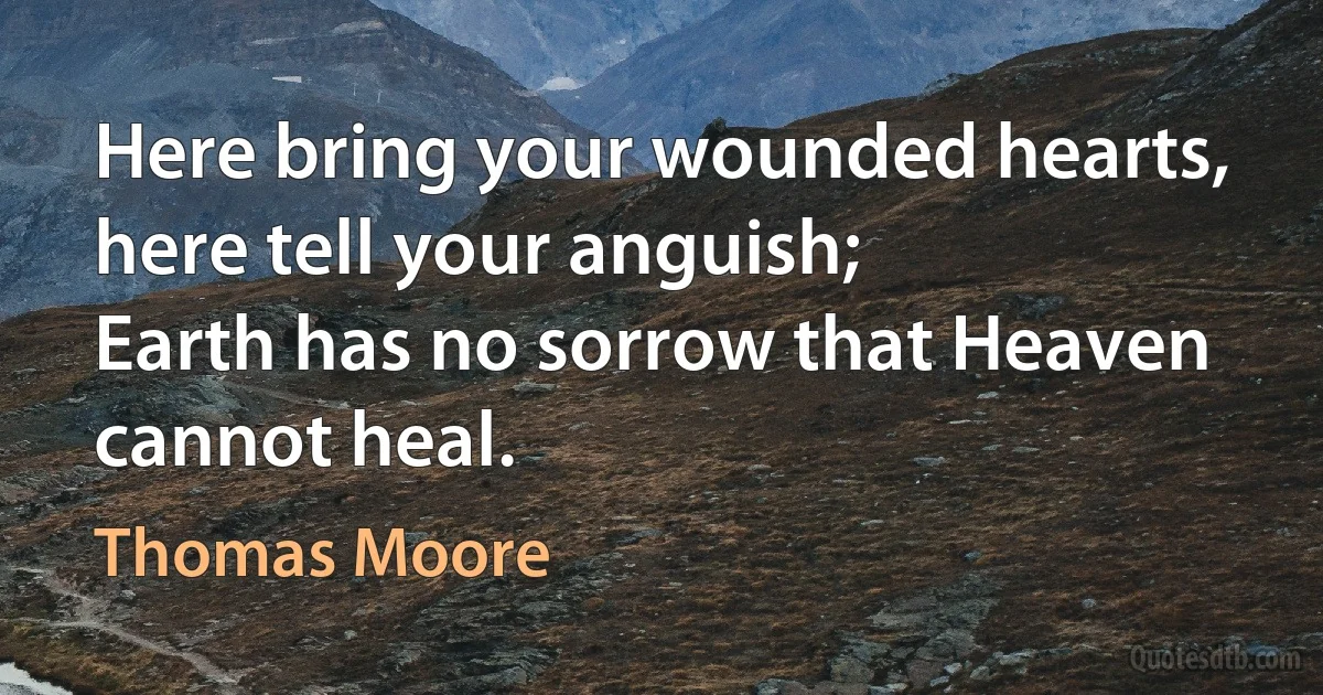 Here bring your wounded hearts, here tell your anguish;
Earth has no sorrow that Heaven cannot heal. (Thomas Moore)