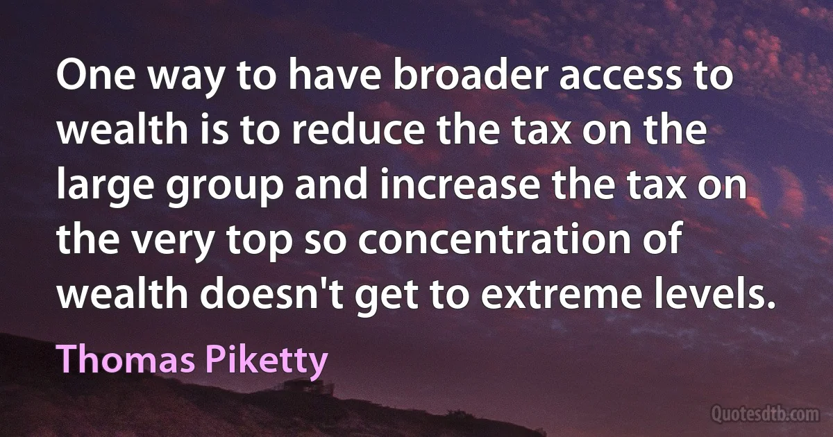 One way to have broader access to wealth is to reduce the tax on the large group and increase the tax on the very top so concentration of wealth doesn't get to extreme levels. (Thomas Piketty)