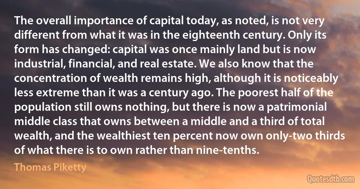 The overall importance of capital today, as noted, is not very different from what it was in the eighteenth century. Only its form has changed: capital was once mainly land but is now industrial, financial, and real estate. We also know that the concentration of wealth remains high, although it is noticeably less extreme than it was a century ago. The poorest half of the population still owns nothing, but there is now a patrimonial middle class that owns between a middle and a third of total wealth, and the wealthiest ten percent now own only-two thirds of what there is to own rather than nine-tenths. (Thomas Piketty)