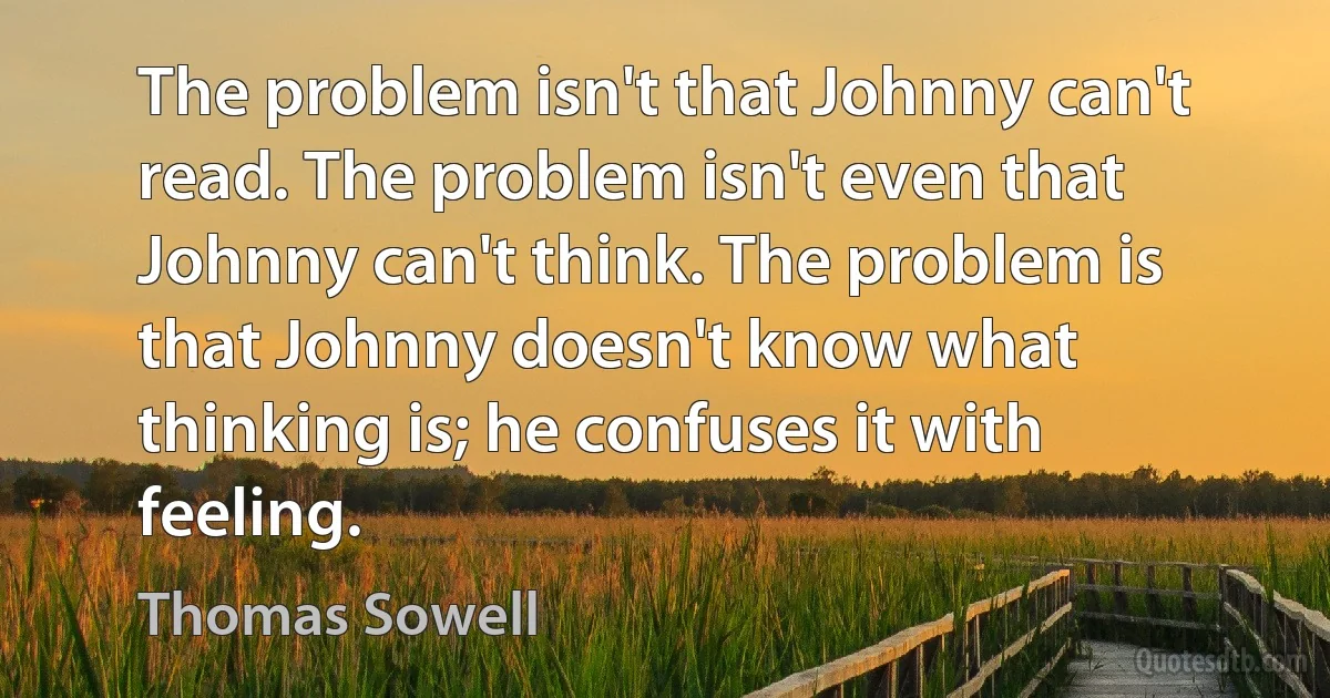 The problem isn't that Johnny can't read. The problem isn't even that Johnny can't think. The problem is that Johnny doesn't know what thinking is; he confuses it with feeling. (Thomas Sowell)