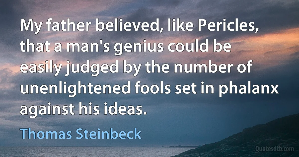 My father believed, like Pericles, that a man's genius could be easily judged by the number of unenlightened fools set in phalanx against his ideas. (Thomas Steinbeck)