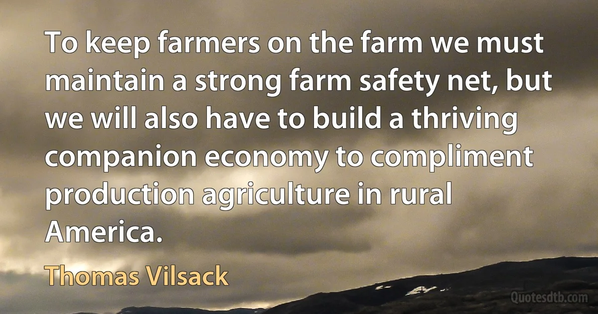 To keep farmers on the farm we must maintain a strong farm safety net, but we will also have to build a thriving companion economy to compliment production agriculture in rural America. (Thomas Vilsack)