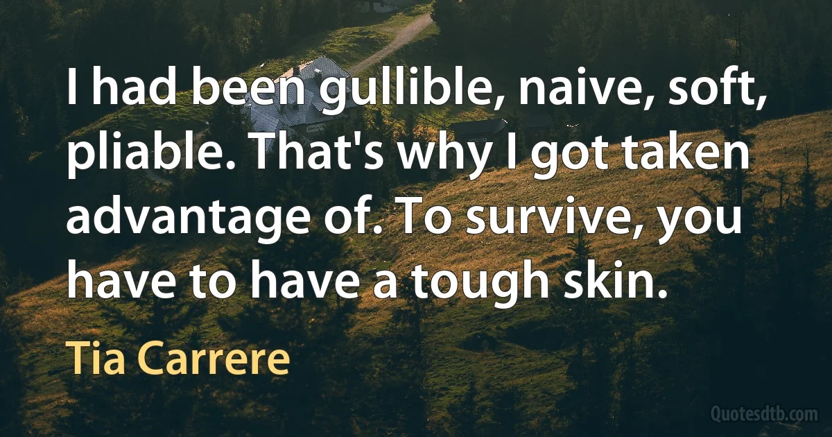 I had been gullible, naive, soft, pliable. That's why I got taken advantage of. To survive, you have to have a tough skin. (Tia Carrere)