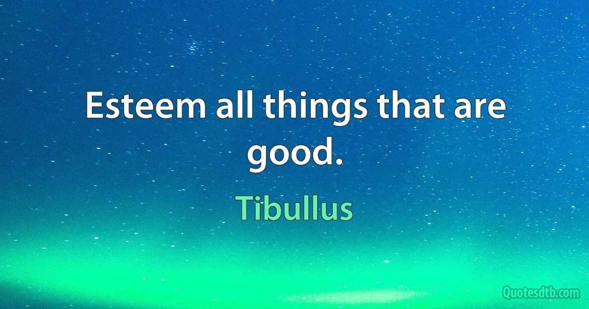 Esteem all things that are good. (Tibullus)