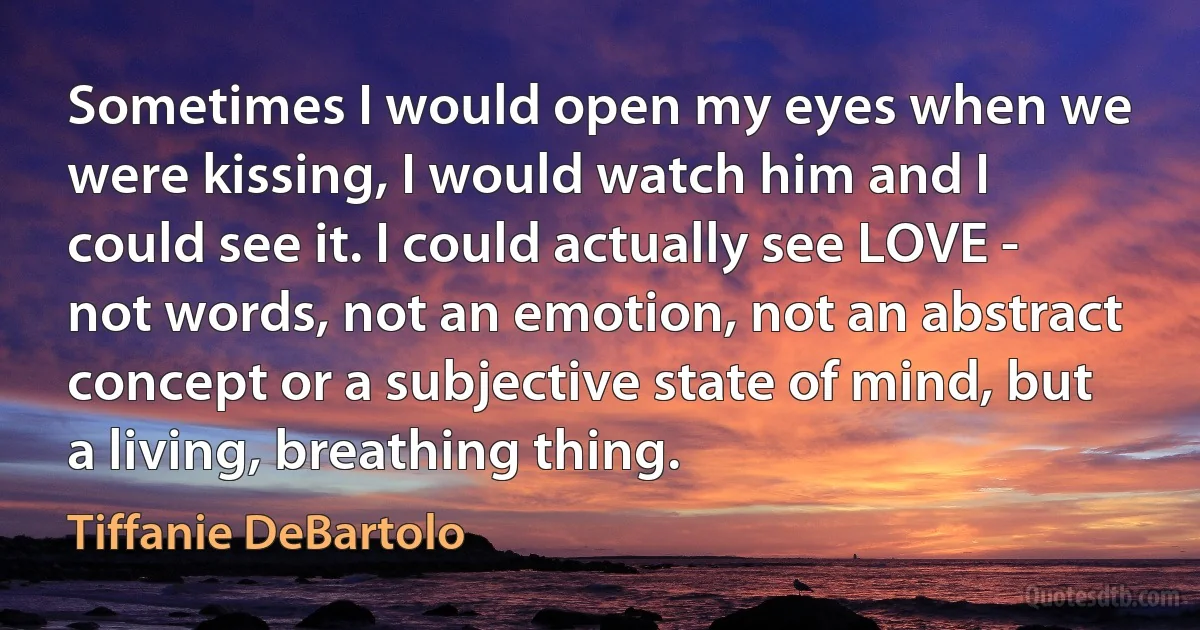 Sometimes I would open my eyes when we were kissing, I would watch him and I could see it. I could actually see LOVE - not words, not an emotion, not an abstract concept or a subjective state of mind, but a living, breathing thing. (Tiffanie DeBartolo)