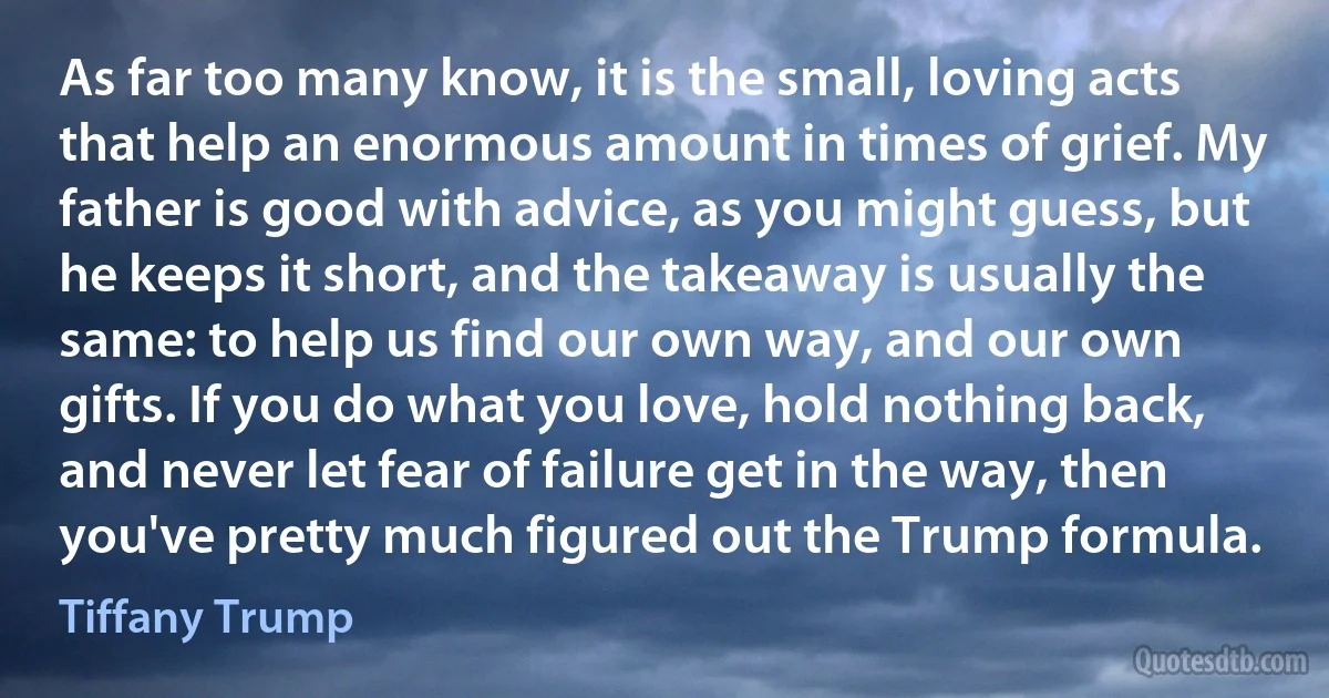 As far too many know, it is the small, loving acts that help an enormous amount in times of grief. My father is good with advice, as you might guess, but he keeps it short, and the takeaway is usually the same: to help us find our own way, and our own gifts. If you do what you love, hold nothing back, and never let fear of failure get in the way, then you've pretty much figured out the Trump formula. (Tiffany Trump)