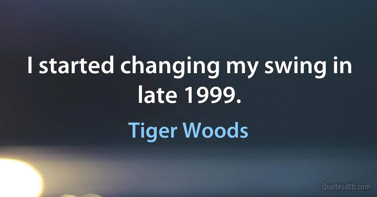 I started changing my swing in late 1999. (Tiger Woods)