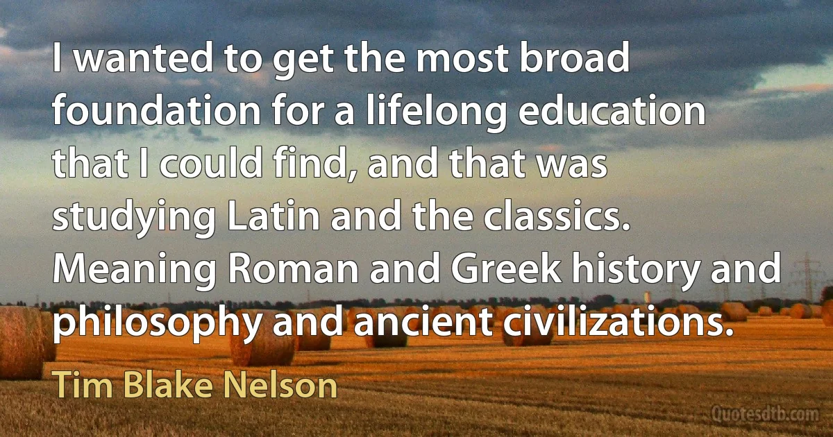 I wanted to get the most broad foundation for a lifelong education that I could find, and that was studying Latin and the classics. Meaning Roman and Greek history and philosophy and ancient civilizations. (Tim Blake Nelson)