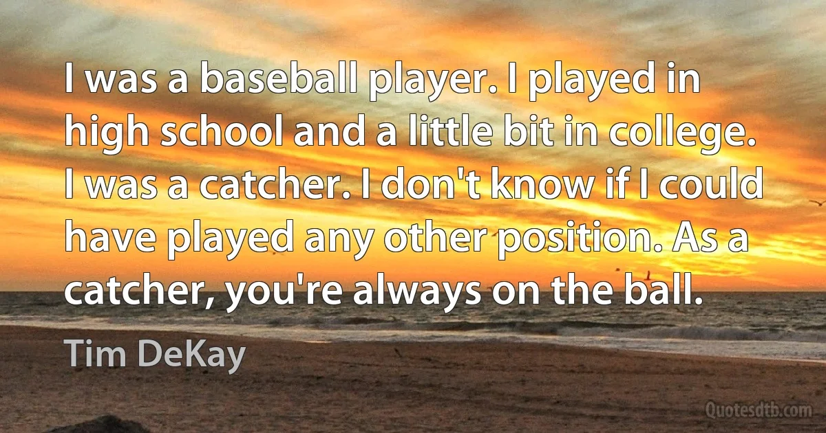 I was a baseball player. I played in high school and a little bit in college. I was a catcher. I don't know if I could have played any other position. As a catcher, you're always on the ball. (Tim DeKay)