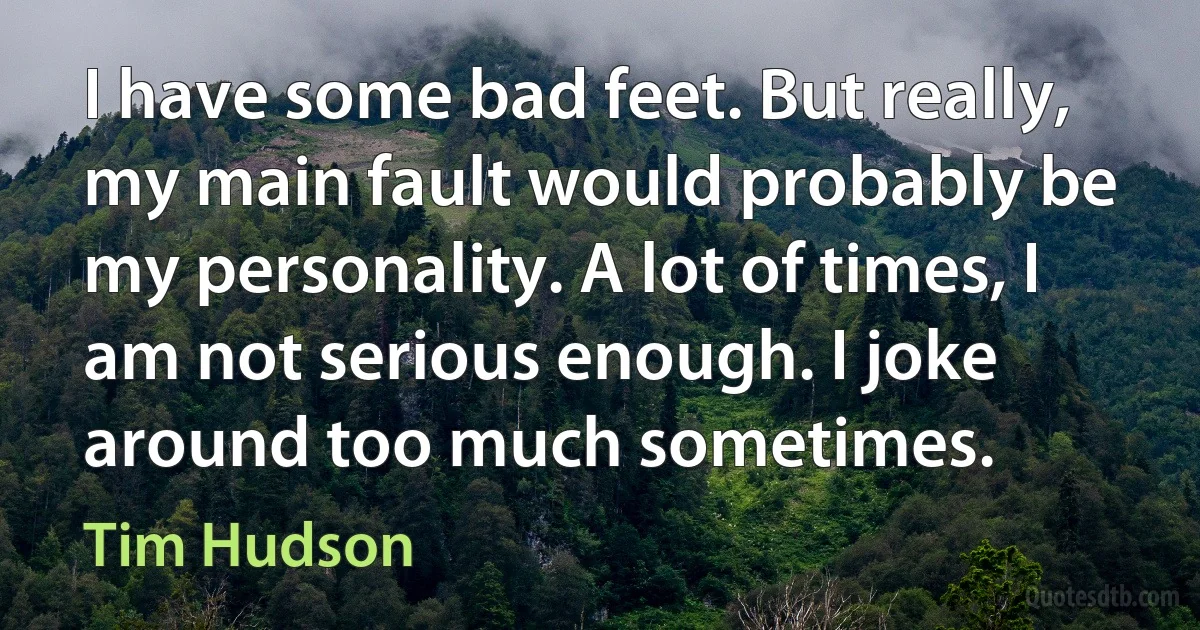 I have some bad feet. But really, my main fault would probably be my personality. A lot of times, I am not serious enough. I joke around too much sometimes. (Tim Hudson)