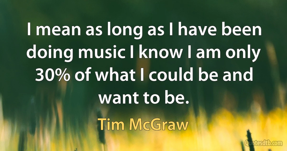 I mean as long as I have been doing music I know I am only 30% of what I could be and want to be. (Tim McGraw)